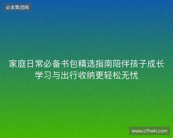 家庭日常必备书包精选指南陪伴孩子成长学习与出行收纳更轻松无忧
